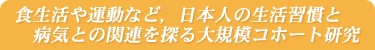 食生活や運動など，日本人の生活習慣と病気との関連を探る大規模コホート研究