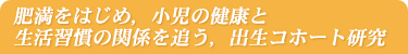 肥満をはじめ，小児の健康と生活習慣の関係を追う，出生コホート研究